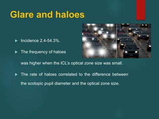 Glare and haloes
 Incidence 2.4-54.3%.
 The frequency of haloes
was higher when the ICL’s optical zone size was small.
 The rate of haloes correlated to the difference between
the scotopic pupil diameter and the optical zone size.
 