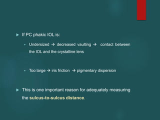  If PC phakic IOL is:
 Undersized  decreased vaulting  contact between
the IOL and the crystalline lens
 Too large  iris friction  pigmentary dispersion
 This is one important reason for adequately measuring
the sulcus-to-sulcus distance.
 