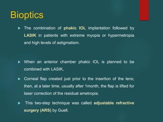 Bioptics
 The combination of phakic IOL implantation followed by
LASIK in patients with extreme myopia or hypermetropia
and high levels of astigmatism.
 When an anterior chamber phakic IOL is planned to be
combined with LASIK,
 Corneal flap created just prior to the insertion of the lens;
then, at a later time, usually after 1month, the flap is lifted for
laser correction of the residual ametropia.
 This two-step technique was called adjustable refractive
surgery (ARS) by Guell.
 