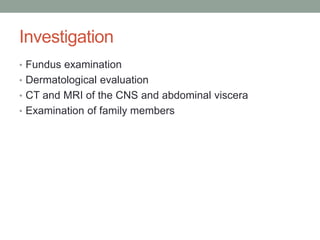 Investigation
• Fundus examination
• Dermatological evaluation
• CT and MRI of the CNS and abdominal viscera
• Examination of family members
 