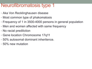Neurofibromatosis type 1
• Aka Von Recklinghausen disease
• Most common type of phakomatosis
• Frequency of 1 in 3500-4000 persons in general population
• Men and women affected with same frequency
• No racial prediliction
• Gene location Chromosome 17q11
• 50% autosomal dominant inheritence.
• 50% new mutation
 