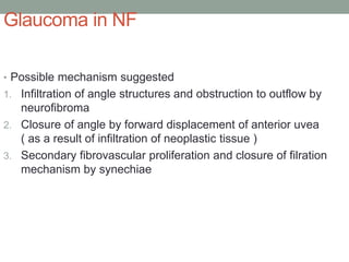 Glaucoma in NF
• Possible mechanism suggested
1. Infiltration of angle structures and obstruction to outflow by
neurofibroma
2. Closure of angle by forward displacement of anterior uvea
( as a result of infiltration of neoplastic tissue )
3. Secondary fibrovascular proliferation and closure of filration
mechanism by synechiae
 