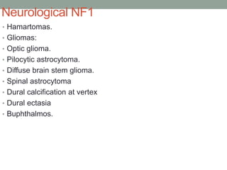Neurological NF1
• Hamartomas.
• Gliomas:
• Optic glioma.
• Pilocytic astrocytoma.
• Diffuse brain stem glioma.
• Spinal astrocytoma
• Dural calcification at vertex
• Dural ectasia
• Buphthalmos.
 