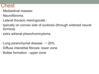 Chest
• Mediastinal masses:
• Neurofibroma.
• Lateral thoracic meningocele :
• typically on convex side of scoliosis (through widened neural
formina)
• extra adrenal pheochromcytoma.
• Lung parenchymal disease : ~ 20%
• Diffuse interstitial fibrosis: lower zone
• Bullae formation : upper zone
 