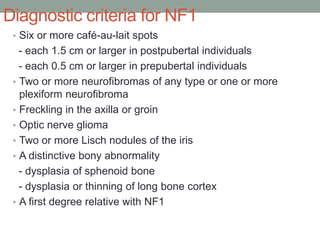 Diagnostic criteria for NF1
• Six or more café-au-lait spots
- each 1.5 cm or larger in postpubertal individuals
- each 0.5 cm or larger in prepubertal individuals
• Two or more neurofibromas of any type or one or more
plexiform neurofibroma
• Freckling in the axilla or groin
• Optic nerve glioma
• Two or more Lisch nodules of the iris
• A distinctive bony abnormality
- dysplasia of sphenoid bone
- dysplasia or thinning of long bone cortex
• A first degree relative with NF1
 