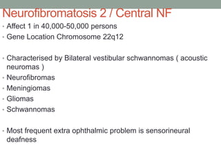 Neurofibromatosis 2 / Central NF
• Affect 1 in 40,000-50,000 persons
• Gene Location Chromosome 22q12
• Characterised by Bilateral vestibular schwannomas ( acoustic
neuromas )
• Neurofibromas
• Meningiomas
• Gliomas
• Schwannomas
• Most frequent extra ophthalmic problem is sensorineural
deafness
 