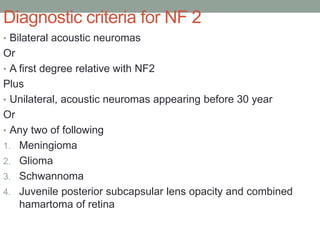Diagnostic criteria for NF 2
• Bilateral acoustic neuromas
Or
• A first degree relative with NF2
Plus
• Unilateral, acoustic neuromas appearing before 30 year
Or
• Any two of following
1. Meningioma
2. Glioma
3. Schwannoma
4. Juvenile posterior subcapsular lens opacity and combined
hamartoma of retina
 