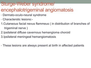 Sturge-Weber syndrome/
encephalotrigeminal angiomatosis
• Dermato-oculo-neural syndrome
• Characterstic lesions:-
1.Cutaneous facial nevus flammeus ( in distribution of branches of
trigeminal nerve )
2.Ipsilateral diffuse cavernous hemangioma choroid
3.Ipsilateral meningeal hemangiomatosis
• These lesions are always present at birth in affected patients
 