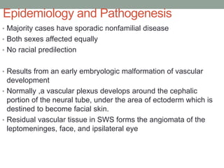 Epidemiology and Pathogenesis
• Majority cases have sporadic nonfamilial disease
• Both sexes affected equally
• No racial predilection
• Results from an early embryologic malformation of vascular
development
• Normally ,a vascular plexus develops around the cephalic
portion of the neural tube, under the area of ectoderm which is
destined to become facial skin.
• Residual vascular tissue in SWS forms the angiomata of the
leptomeninges, face, and ipsilateral eye
 