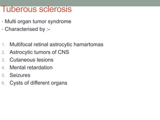 Tuberous sclerosis
• Multi organ tumor syndrome
• Characterised by :-
1. Multifocal retinal astrocytic hamartomas
2. Astrocytic tumors of CNS
3. Cutaneous lesions
4. Mental retardation
5. Seizures
6. Cysts of different organs
 