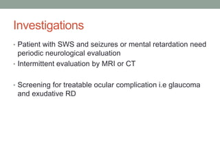 Investigations
• Patient with SWS and seizures or mental retardation need
periodic neurological evaluation
• Intermittent evaluation by MRI or CT
• Screening for treatable ocular complication i.e glaucoma
and exudative RD
 