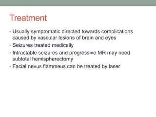 Treatment
• Usually symptomatic directed towards complications
caused by vascular lesions of brain and eyes
• Seizures treated medically
• Intractable seizures and progressive MR may need
subtotal hemispherectomy
• Facial nevus flammeus can be treated by laser
 