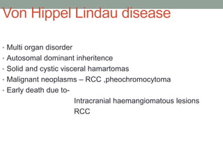 Von Hippel Lindau disease
• Multi organ disorder
• Autosomal dominant inheritence
• Solid and cystic visceral hamartomas
• Malignant neoplasms – RCC ,pheochromocytoma
• Early death due to-
Intracranial haemangiomatous lesions
RCC
 
