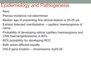 Epidemiology and Pathogenesis
• Rare
• Precise incidence not determined
• Median age of presenting first clinical feature is 20-25 yrs
• Earliest detected manifestation – capillary haemangioma of
retina.
• Probability of developing retinal capillary haemangioma and
CNS haemangioblastoma is 80%
• 60% probability for developing RCC
• Both sexes affected equally
• VHLS gene location – chromosome 3p25-26
 