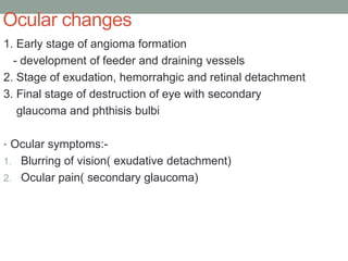 Ocular changes
1. Early stage of angioma formation
- development of feeder and draining vessels
2. Stage of exudation, hemorrahgic and retinal detachment
3. Final stage of destruction of eye with secondary
glaucoma and phthisis bulbi
• Ocular symptoms:-
1. Blurring of vision( exudative detachment)
2. Ocular pain( secondary glaucoma)
 