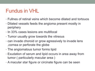 Fundus in VHL
• Fullnes of retinal veins which become dilated and tortouos
• Dilated vessels feeds the angioma present mostly in
periphery
• In 33% cases lesions are multifocal
• Tumor usually grow towards the vitreous
• can invade choroid or grow agressively to invade lens
,cornea or perforate the globe
• The angiomatous tumor forms lipid
• Exudation of serum and lipid occurs in area away from
tumor ( particularly macular area )
• A macular star figure or circinate figure can be seen
 