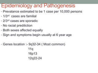 Epidemiology and Pathogenesis
• Prevalance estimated to be 1 case per 10,000 persons
• 1/3rd cases are familial
• 2/3rd cases are sporadic
• No racial prediliction
• Both sexes affected equally
• Sign and symptoms begin usually at 6 year age
• Genes location :- 9q32-34 ( Most common)
11q
16p13
12q22-24
 