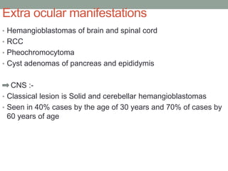 Extra ocular manifestations
• Hemangioblastomas of brain and spinal cord
• RCC
• Pheochromocytoma
• Cyst adenomas of pancreas and epididymis
CNS :-
• Classical lesion is Solid and cerebellar hemangioblastomas
• Seen in 40% cases by the age of 30 years and 70% of cases by
60 years of age
 