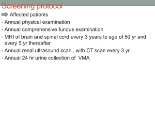 Screening protocol
Affected patients
• Annual physical examination
• Annual comprehensive fundus examination
• MRI of brain and spinal cord every 3 years to age of 50 yr and
every 5 yr thereafter
• Annual renal ultrasound scan , with CT scan every 3 yr
• Annual 24 hr urine collection of VMA
 