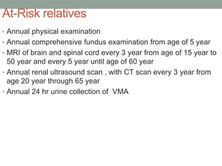 At-Risk relatives
• Annual physical examination
• Annual comprehensive fundus examination from age of 5 year
• MRI of brain and spinal cord every 3 year from age of 15 year to
50 year and every 5 year until age of 60 year
• Annual renal ultrasound scan , with CT scan every 3 year from
age 20 year through 65 year
• Annual 24 hr urine collection of VMA
 
