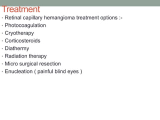 Treatment
• Retinal capillary hemangioma treatment options :-
• Photocoagulation
• Cryotherapy
• Corticosteroids
• Diathermy
• Radiation therapy
• Micro surgical resection
• Enucleation ( painful blind eyes )
 