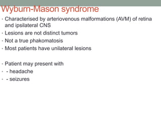 Wyburn-Mason syndrome
• Characterised by arteriovenous malformations (AVM) of retina
and ipsilateral CNS
• Lesions are not distinct tumors
• Not a true phakomatosis
• Most patients have unilateral lesions
• Patient may present with
• - headache
• - seizures
 