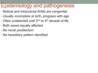 Epidemiology and pathogenesis
• Retinal and intracranial AVMs are congenital
• Usually incomplete at birth, progress with age
• Often undetected until 2nd to 4th decade of life
• Both sexes equally affected
• No racial predilection
• No hereditary pattern identified
 