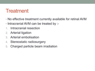 Treatment
• No effective treatment currently available for retinal AVM
• Intracranial AVM can be treated by :-
1. Intracranial resection
2. Arterial ligation
3. Arterial embolisation
4. Stereostatic radiosurgery
5. Charged particle beam irradiation
 