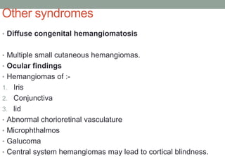 Other syndromes
• Diffuse congenital hemangiomatosis
• Multiple small cutaneous hemangiomas.
• Ocular findings
• Hemangiomas of :-
1. Iris
2. Conjunctiva
3. lid
• Abnormal chorioretinal vasculature
• Microphthalmos
• Galucoma
• Central system hemangiomas may lead to cortical blindness.
 