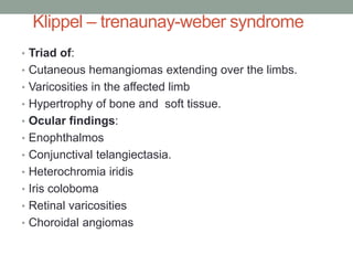 Klippel – trenaunay-weber syndrome
• Triad of:
• Cutaneous hemangiomas extending over the limbs.
• Varicosities in the affected limb
• Hypertrophy of bone and soft tissue.
• Ocular findings:
• Enophthalmos
• Conjunctival telangiectasia.
• Heterochromia iridis
• Iris coloboma
• Retinal varicosities
• Choroidal angiomas
 