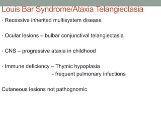 Louis Bar Syndrome/Ataxia Telangiectasia
• Recessive inherited multisystem disease
• Ocular lesions – bulbar conjunctival telangiectasia
• CNS – progressive ataxia in childhood
• Immune deficiency – Thymic hypoplasia
- frequent pulmonary infections
Cutaneous lesions not pathognomic
 