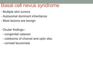Basal cell nevus syndrome
• Multiple skin tumors
• Autosomal dominant inheritance
• Most lesions are benign
• Ocular findings:-
- congenital cataract
- coloboma of choroid and optic disc
- corneal leucomata
 
