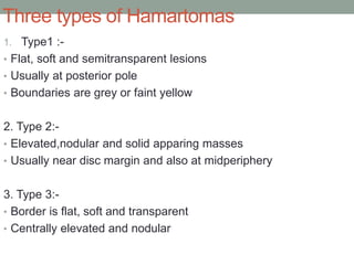 Three types of Hamartomas
1. Type1 :-
• Flat, soft and semitransparent lesions
• Usually at posterior pole
• Boundaries are grey or faint yellow
2. Type 2:-
• Elevated,nodular and solid apparing masses
• Usually near disc margin and also at midperiphery
3. Type 3:-
• Border is flat, soft and transparent
• Centrally elevated and nodular
 