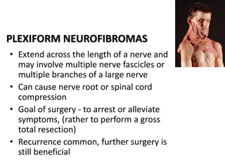 PLEXIFORM NEUROFIBROMAS
• Extend across the length of a nerve and
may involve multiple nerve fascicles or
multiple branches of a large nerve
• Can cause nerve root or spinal cord
compression
• Goal of surgery - to arrest or alleviate
symptoms, (rather to perform a gross
total resection)
• Recurrence common, further surgery is
still beneficial
 
