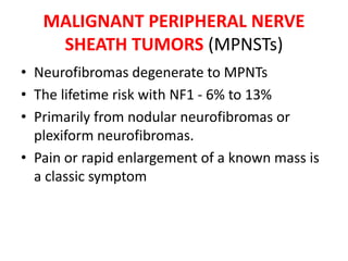 MALIGNANT PERIPHERAL NERVE
SHEATH TUMORS (MPNSTs)
• Neurofibromas degenerate to MPNTs
• The lifetime risk with NF1 - 6% to 13%
• Primarily from nodular neurofibromas or
plexiform neurofibromas.
• Pain or rapid enlargement of a known mass is
a classic symptom
 