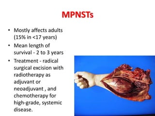MPNSTs
• Mostly affects adults
(15% in <17 years)
• Mean length of
survival - 2 to 3 years
• Treatment - radical
surgical excision with
radiotherapy as
adjuvant or
neoadjuvant , and
chemotherapy for
high-grade, systemic
disease.
 