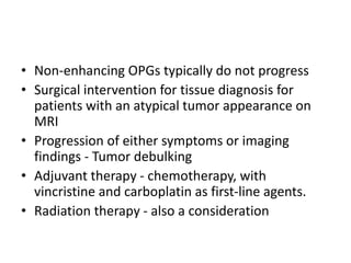 • Non-enhancing OPGs typically do not progress
• Surgical intervention for tissue diagnosis for
patients with an atypical tumor appearance on
MRI
• Progression of either symptoms or imaging
findings - Tumor debulking
• Adjuvant therapy - chemotherapy, with
vincristine and carboplatin as first-line agents.
• Radiation therapy - also a consideration
 