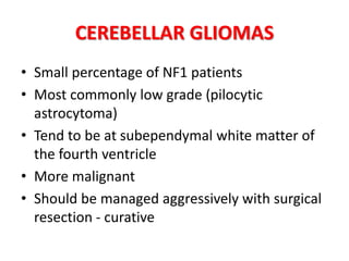 CEREBELLAR GLIOMAS
• Small percentage of NF1 patients
• Most commonly low grade (pilocytic
astrocytoma)
• Tend to be at subependymal white matter of
the fourth ventricle
• More malignant
• Should be managed aggressively with surgical
resection - curative
 