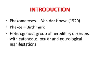 INTRODUCTION
• Phakomatoses – Van der Hoeve (1920)
• Phakos – Birthmark
• Heterogenous group of hereditary disorders
with cutaneous, ocular and neurological
manifestations
 