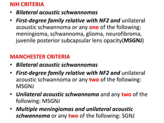 NIH CRITERIA
• Bilateral acoustic schwannomas
• First-degree family relative with NF2 and unilateral
acoustic schwannoma or any one of the following:
meningioma, schwannoma, glioma, neurofibroma,
juvenile posterior subcapsular lens opacity(MSGNJ)
MANCHESTER CRITERIA
• Bilateral acoustic schwannomas
• First-degree family relative with NF2 and unilateral
acoustic schwannoma or any two of the following:
MSGNJ
• Unilateral acoustic schwannoma and any two of the
following: MSGNJ
• Multiple meningiomas and unilateral acoustic
schwannoma or any two of the following: SGNJ
 