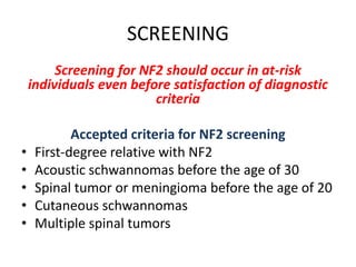 SCREENING
Screening for NF2 should occur in at-risk
individuals even before satisfaction of diagnostic
criteria
Accepted criteria for NF2 screening
• First-degree relative with NF2
• Acoustic schwannomas before the age of 30
• Spinal tumor or meningioma before the age of 20
• Cutaneous schwannomas
• Multiple spinal tumors
 