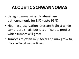 ACOUSTIC SCHWANNOMAS
• Benign tumors, when bilateral, are
pathognomonic for NF2 (upto 95%)
• Hearing preservation rates are highest when
tumors are small, but it is difficult to predict
which tumors will grow.
• Tumors are often multifocal and may grow to
involve facial nerve fibers.
 