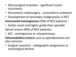 • Microsurgical resection - significant tumor
recurrence
• Stereotactic radiosurgery - successful in unilateral
• Development of secondary malignancies in NF2
Intracranial meningiomas (50% of NF2 patients)
• Earlier onset and higher grade than sporadic
Spinal tumors (90% of NF2 patients)
• MC - meningiomas or schwannomas,
Intramedullary tumors such as ependymomas are
also common
• Surgical resection - radiographic progression or
neurological decline.
 