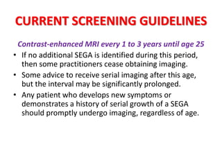 CURRENT SCREENING GUIDELINES
Contrast-enhanced MRI every 1 to 3 years until age 25
• If no additional SEGA is identified during this period,
then some practitioners cease obtaining imaging.
• Some advice to receive serial imaging after this age,
but the interval may be significantly prolonged.
• Any patient who develops new symptoms or
demonstrates a history of serial growth of a SEGA
should promptly undergo imaging, regardless of age.
 