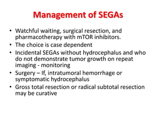 Management of SEGAs
• Watchful waiting, surgical resection, and
pharmacotherapy with mTOR inhibitors.
• The choice is case dependent
• Incidental SEGAs without hydrocephalus and who
do not demonstrate tumor growth on repeat
imaging - monitoring
• Surgery – If, intratumoral hemorrhage or
symptomatic hydrocephalus
• Gross total resection or radical subtotal resection
may be curative
 