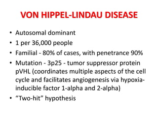 VON HIPPEL-LINDAU DISEASE
• Autosomal dominant
• 1 per 36,000 people
• Familial - 80% of cases, with penetrance 90%
• Mutation - 3p25 - tumor suppressor protein
pVHL (coordinates multiple aspects of the cell
cycle and facilitates angiogenesis via hypoxia-
inducible factor 1-alpha and 2-alpha)
• “Two-hit” hypothesis
 