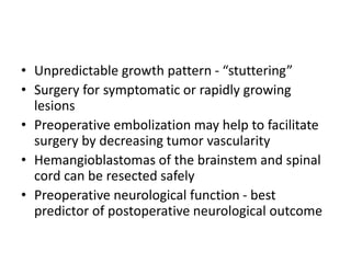 • Unpredictable growth pattern - “stuttering”
• Surgery for symptomatic or rapidly growing
lesions
• Preoperative embolization may help to facilitate
surgery by decreasing tumor vascularity
• Hemangioblastomas of the brainstem and spinal
cord can be resected safely
• Preoperative neurological function - best
predictor of postoperative neurological outcome
 