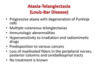 Ataxia-Telangiectasia
(Louis-Bar Disease)
• Progressive ataxia with degeneration of Purkinje
cells
• Multiple cutaneous telangiectasias
• Immunologic abnormalities
• Hypersensitivity to irradiation and radiomimetic
drugs
• Predisposition to various cancers
• Loss of myelinated fibers in the peripheral nerves,
posterior columns and cerebellospinal tracts
• No treatment is known
 