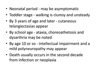 • Neonatal period - may be asymptomatic
• Toddler stage - walking is clumsy and unsteady
• By 3 years of age and later - cutaneous
telangiectasias appear
• By school age - ataxia, choreoathetosis and
dysarthria may be noted
• By age 10 or so - intellectual impairment and a
mild polyneuropathy may appear
• Death usually occurs in the second decade
from infection or neoplasia
 