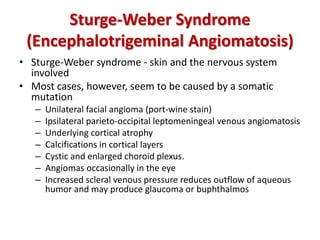Sturge-Weber Syndrome
(Encephalotrigeminal Angiomatosis)
• Sturge-Weber syndrome - skin and the nervous system
involved
• Most cases, however, seem to be caused by a somatic
mutation
– Unilateral facial angioma (port-wine stain)
– Ipsilateral parieto-occipital leptomeningeal venous angiomatosis
– Underlying cortical atrophy
– Calcifications in cortical layers
– Cystic and enlarged choroid plexus.
– Angiomas occasionally in the eye
– Increased scleral venous pressure reduces outflow of aqueous
humor and may produce glaucoma or buphthalmos
 
